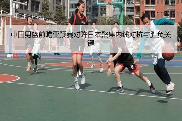 中国男篮前瞻亚预赛对阵日本聚焦内线对抗与胜负关键