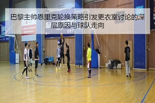 巴黎主帅恩里克轮换策略引发更衣室讨论的深层原因与球队走向