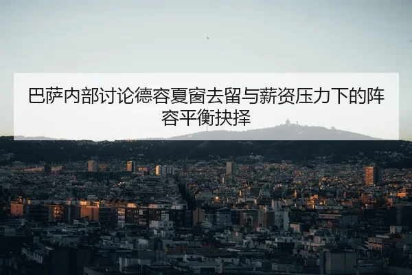 巴萨内部讨论德容夏窗去留与薪资压力下的阵容平衡抉择
