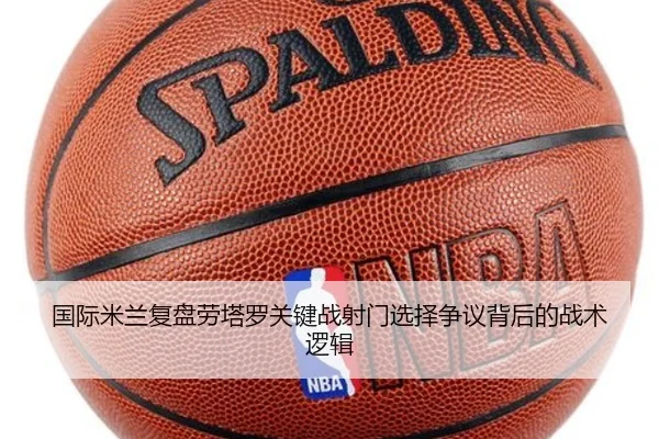 国际米兰复盘劳塔罗关键战射门选择争议背后的战术逻辑