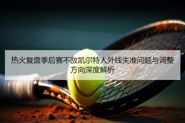 热火复盘季后赛不敌凯尔特人外线失准问题与调整方向深度解析