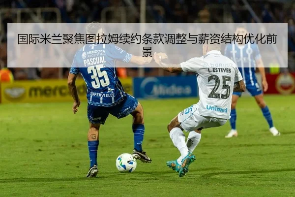 国际米兰聚焦图拉姆续约条款调整与薪资结构优化前景