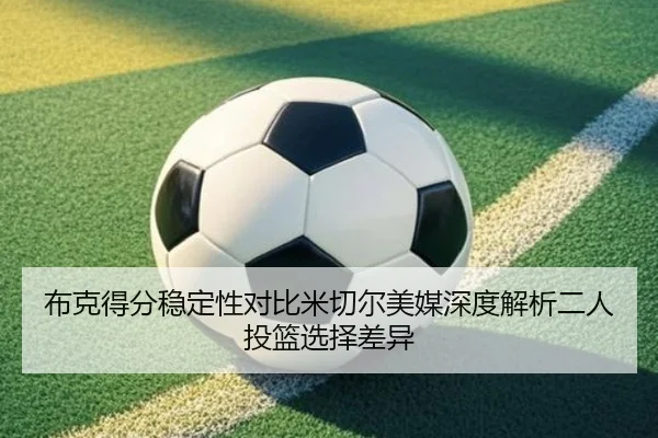 布克得分稳定性对比米切尔美媒深度解析二人投篮选择差异